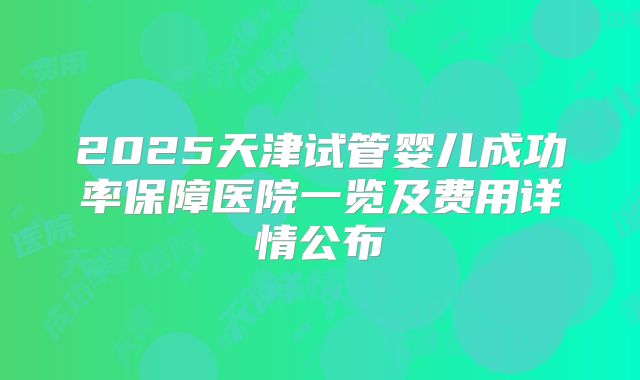 2025天津试管婴儿成功率保障医院一览及费用详情公布