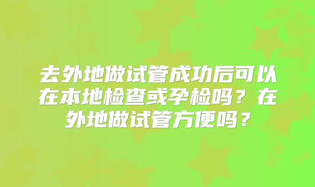 去外地做试管成功后可以在本地检查或孕检吗？在外地做试管方便吗？