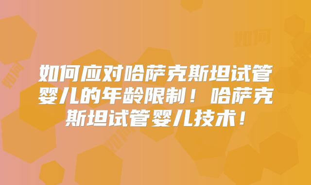 如何应对哈萨克斯坦试管婴儿的年龄限制！哈萨克斯坦试管婴儿技术！