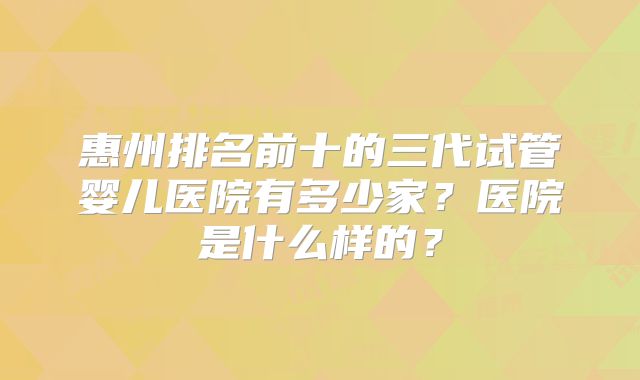 惠州排名前十的三代试管婴儿医院有多少家？医院是什么样的？