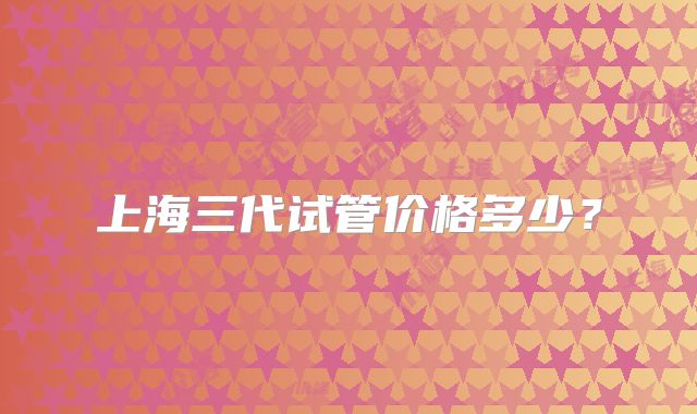 上海三代试管价格多少？