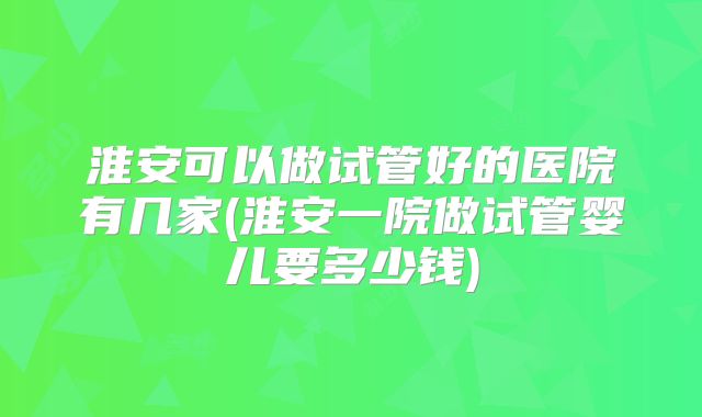 淮安可以做试管好的医院有几家(淮安一院做试管婴儿要多少钱)