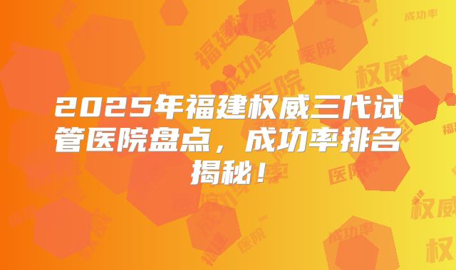2025年福建权威三代试管医院盘点，成功率排名揭秘！