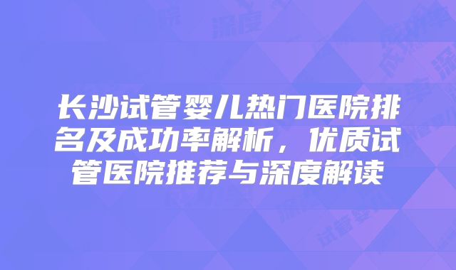 长沙试管婴儿热门医院排名及成功率解析，优质试管医院推荐与深度解读