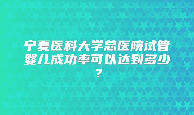 宁夏医科大学总医院试管婴儿成功率可以达到多少?