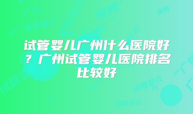 试管婴儿广州什么医院好？广州试管婴儿医院排名比较好
