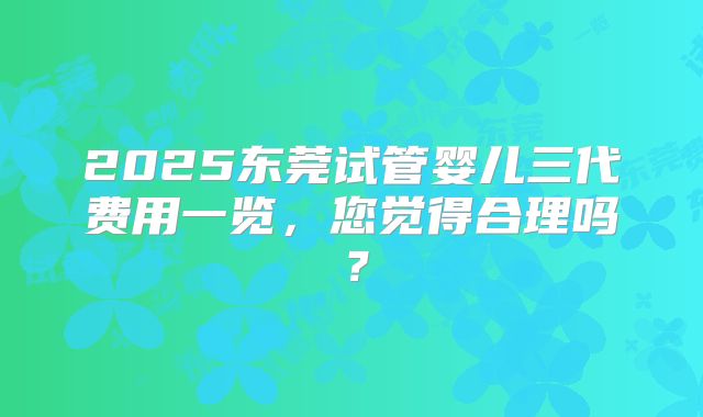 2025东莞试管婴儿三代费用一览，您觉得合理吗？