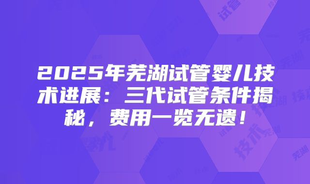 2025年芜湖试管婴儿技术进展：三代试管条件揭秘，费用一览无遗！