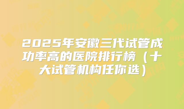 2025年安徽三代试管成功率高的医院排行榜(十大试管机构任你选)