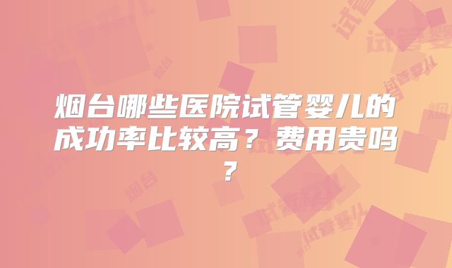 烟台哪些医院试管婴儿的成功率比较高?费用贵吗?
