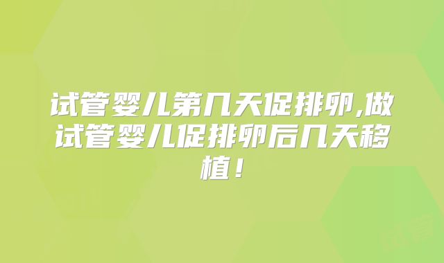 试管婴儿第几天促排卵,做试管婴儿促排卵后几天移植!