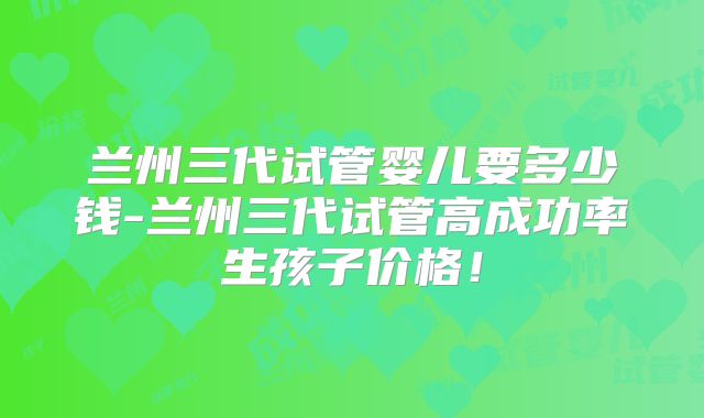 兰州三代试管婴儿要多少钱-兰州三代试管高成功率生孩子价格！