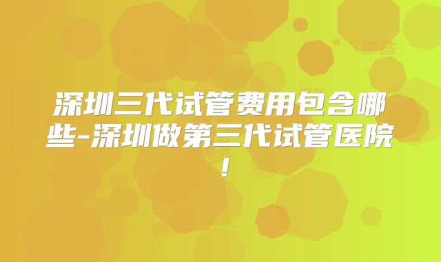 深圳三代试管费用包含哪些-深圳做第三代试管医院!