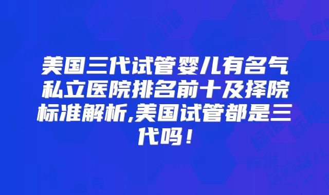 美国三代试管婴儿有名气私立医院排名前十及择院标准解析,美国试管都是三代吗!