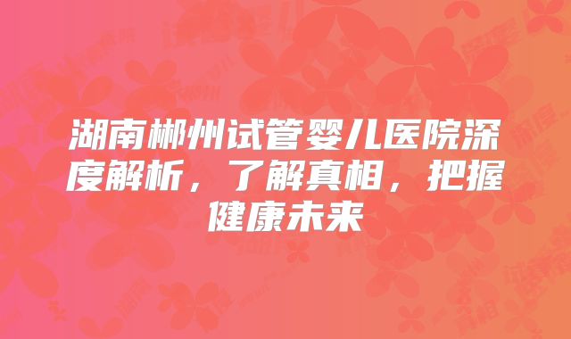 湖南郴州试管婴儿医院深度解析，了解真相，把握健康未来