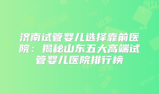 济南试管婴儿选择靠前医院:揭秘山东五大高端试管婴儿医院排行榜