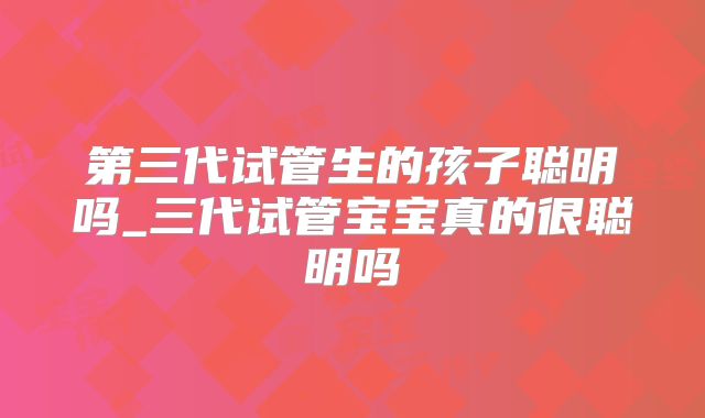 第三代试管生的孩子聪明吗_三代试管宝宝真的很聪明吗