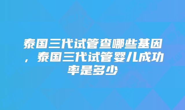 泰国三代试管查哪些基因,泰国三代试管婴儿成功率是多少