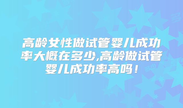 高龄女性做试管婴儿成功率大概在多少,高龄做试管婴儿成功率高吗！