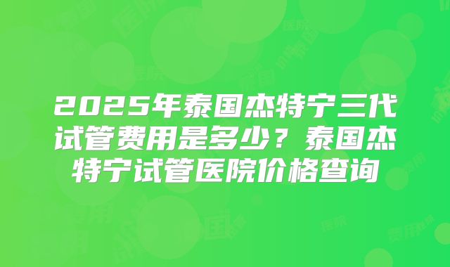 2025年泰国杰特宁三代试管费用是多少?泰国杰特宁试管医院价格查询