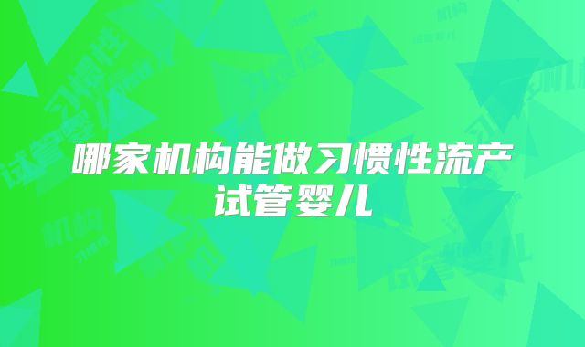 哪家机构能做习惯性流产试管婴儿
