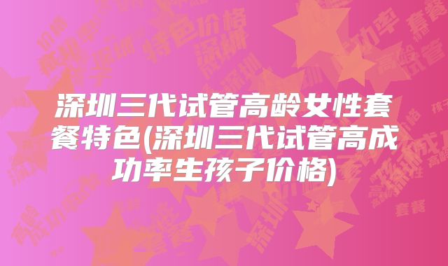 深圳三代试管高龄女性套餐特色(深圳三代试管高成功率生孩子价格)