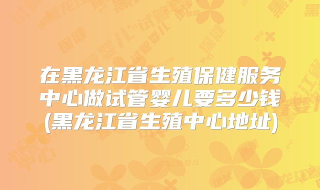 在黑龙江省生殖保健服务中心做试管婴儿要多少钱(黑龙江省生殖中心地址)