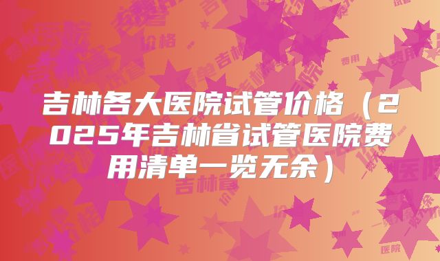 吉林各大医院试管价格(2025年吉林省试管医院费用清单一览无余)