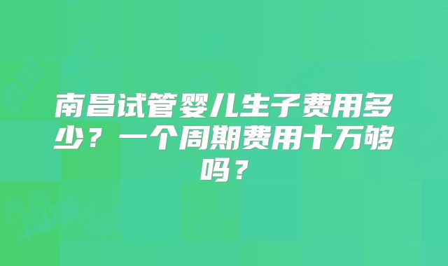 南昌试管婴儿生子费用多少?一个周期费用十万够吗?