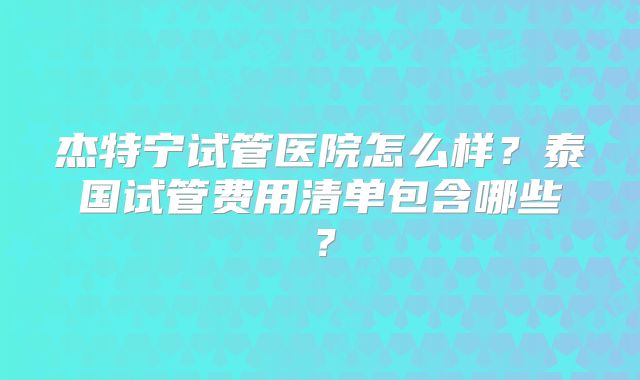 杰特宁试管医院怎么样？泰国试管费用清单包含哪些？