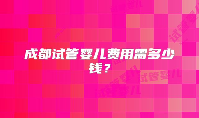 成都试管婴儿费用需多少钱?