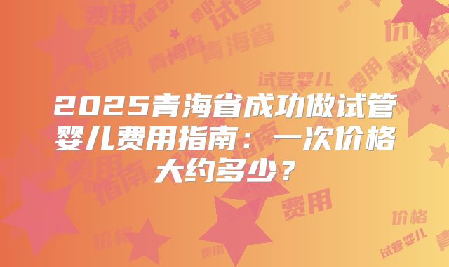 2025青海省成功做试管婴儿费用指南:一次价格大约多少?
