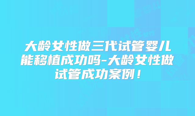 大龄女性做三代试管婴儿能移植成功吗-大龄女性做试管成功案例！
