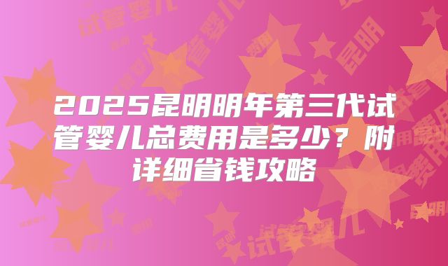2025昆明明年第三代试管婴儿总费用是多少？附详细省钱攻略