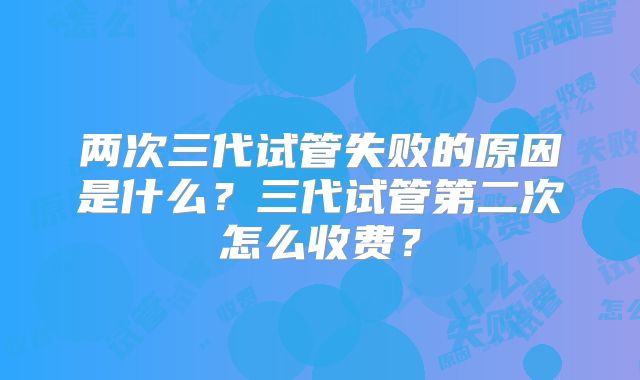 两次三代试管失败的原因是什么?三代试管第二次怎么收费?
