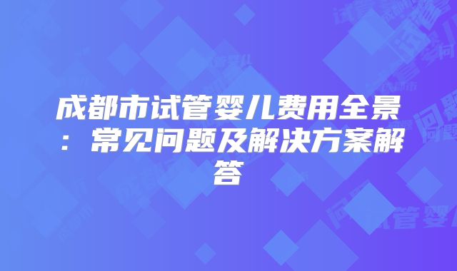 成都市试管婴儿费用全景:常见问题及解决方案解答