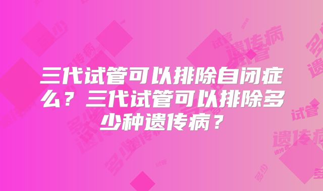 三代试管可以排除自闭症么?三代试管可以排除多少种遗传病?