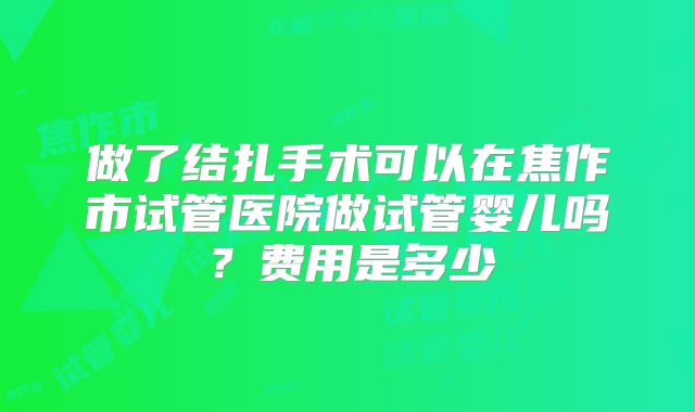 做了结扎手术可以在焦作市试管医院做试管婴儿吗？费用是多少
