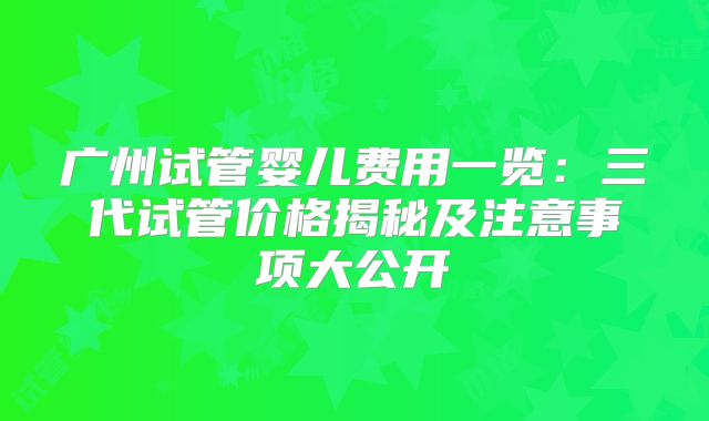 广州试管婴儿费用一览:三代试管价格揭秘及注意事项大公开