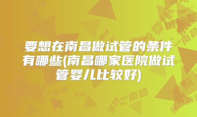 要想在南昌做试管的条件有哪些(南昌哪家医院做试管婴儿比较好)