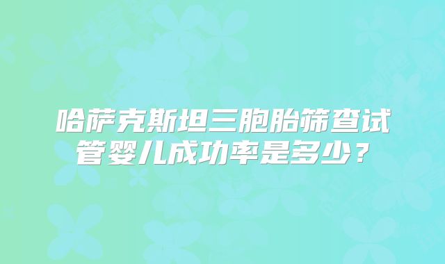 哈萨克斯坦三胞胎筛查试管婴儿成功率是多少?
