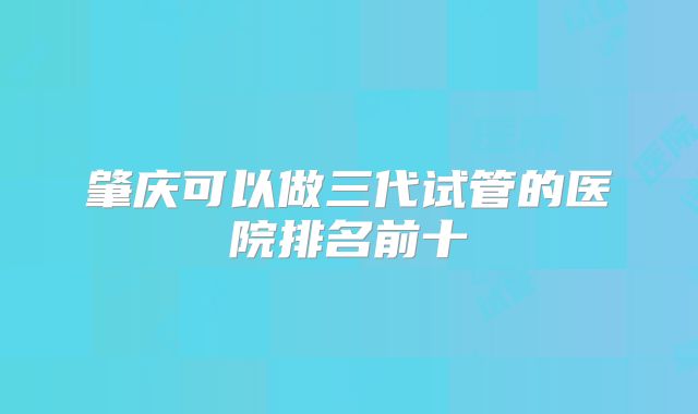 肇庆可以做三代试管的医院排名前十