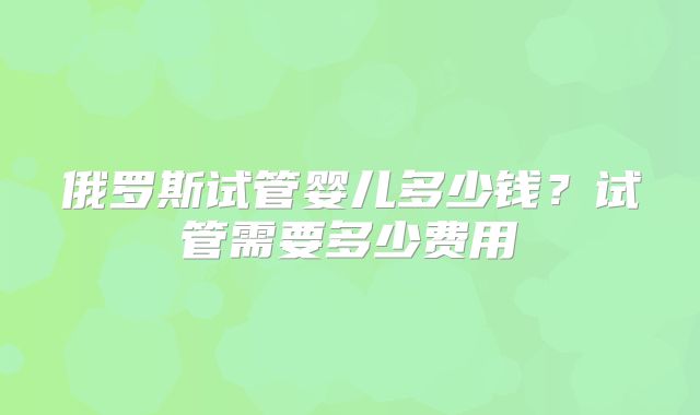 俄罗斯试管婴儿多少钱？试管需要多少费用