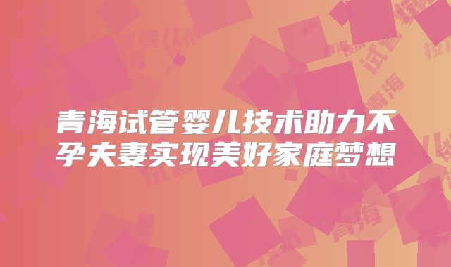 青海试管婴儿技术助力不孕夫妻实现美好家庭梦想