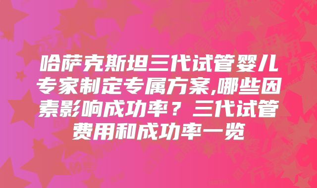 哈萨克斯坦三代试管婴儿专家制定专属方案,哪些因素影响成功率？三代试管费用和成功率一览