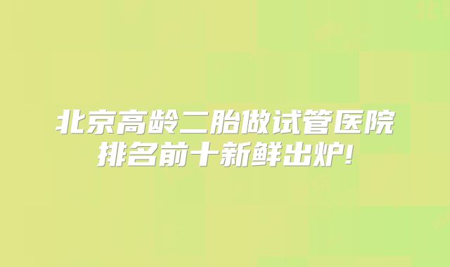 北京高龄二胎做试管医院排名前十新鲜出炉!