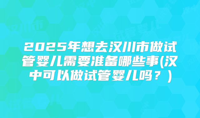 2025年想去汉川市做试管婴儿需要准备哪些事(汉中可以做试管婴儿吗?)