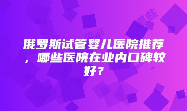 俄罗斯试管婴儿医院推荐,哪些医院在业内口碑较好?