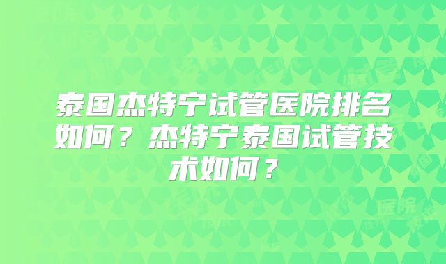 泰国杰特宁试管医院排名如何？杰特宁泰国试管技术如何？