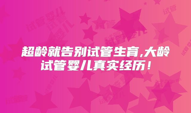 超龄就告别试管生育,大龄试管婴儿真实经历！